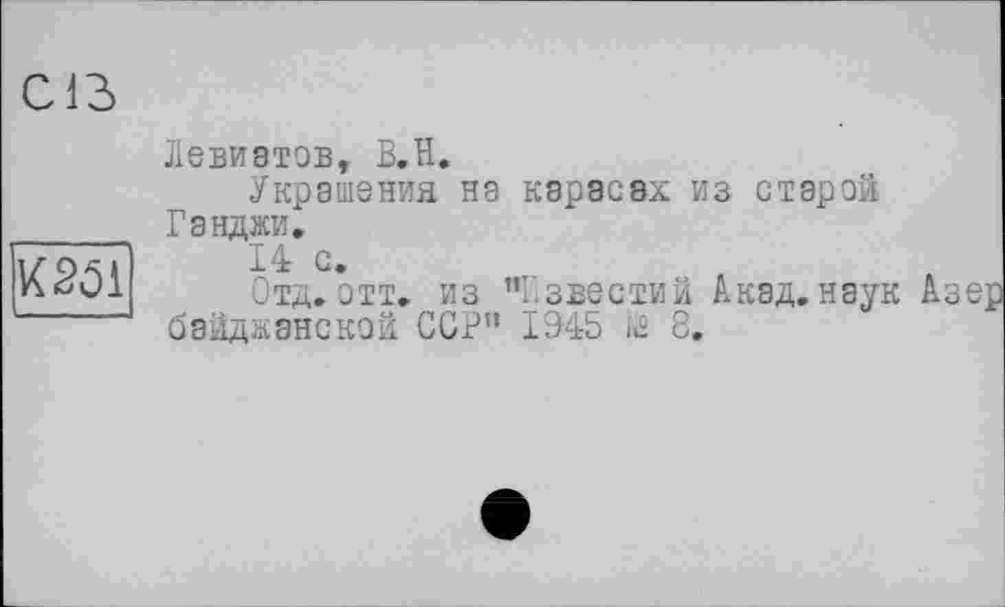 ﻿Cß
W1
Левиатов, B.H.
Украшения на карасах из старой Ганджи,
14 с.
Отд. отт, из ’’Известий Акад.наук байджанской ССР” 1945 К® 8,